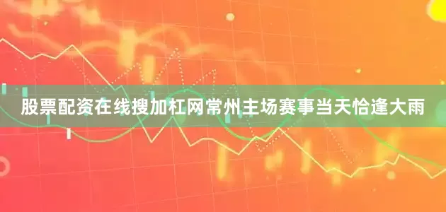 股票配资在线搜加杠网常州主场赛事当天恰逢大雨