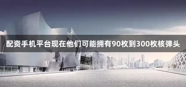 配资手机平台现在他们可能拥有90枚到300枚核弹头