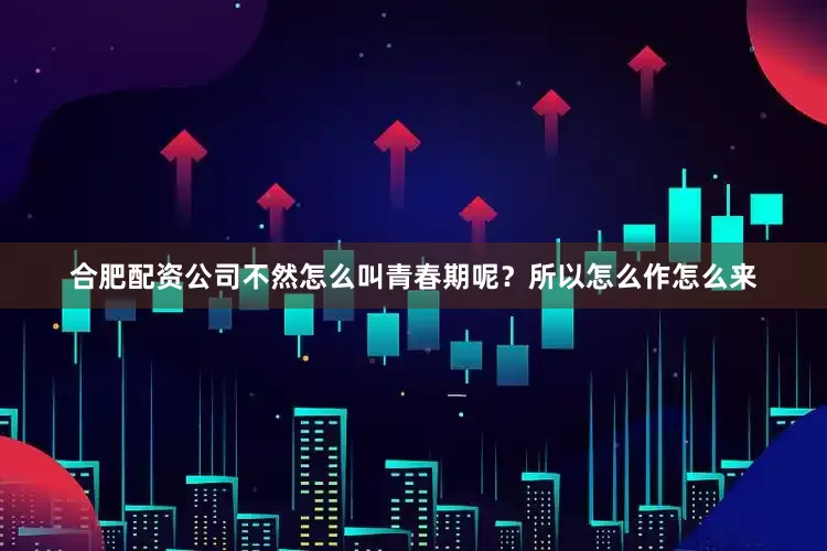 合肥配资公司不然怎么叫青春期呢？所以怎么作怎么来