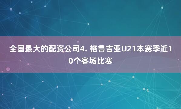 全国最大的配资公司　　4. 格鲁吉亚U21本赛季近10个客场比赛