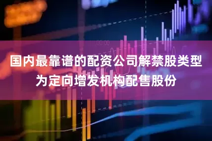 国内最靠谱的配资公司解禁股类型为定向增发机构配售股份