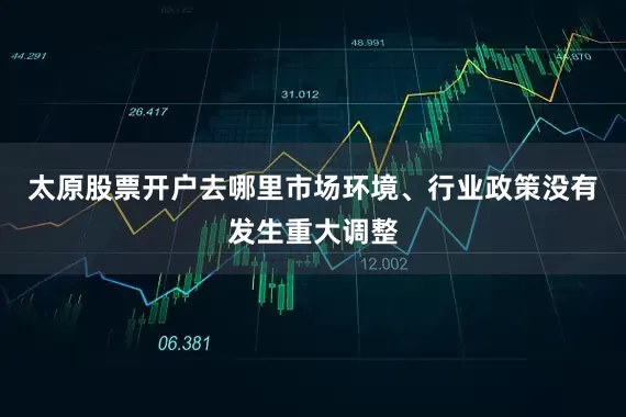 太原股票开户去哪里市场环境、行业政策没有发生重大调整