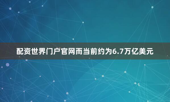 配资世界门户官网而当前约为6.7万亿美元