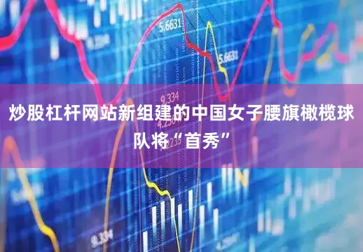 炒股杠杆网站新组建的中国女子腰旗橄榄球队将“首秀”
