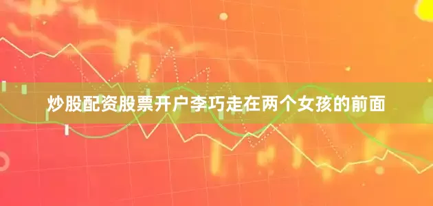 炒股配资股票开户李巧走在两个女孩的前面