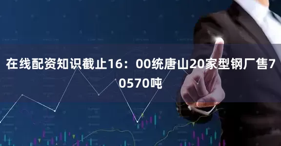 在线配资知识截止16：00统唐山20家型钢厂售70570吨