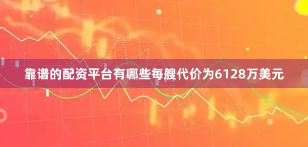 靠谱的配资平台有哪些每艘代价为6128万美元