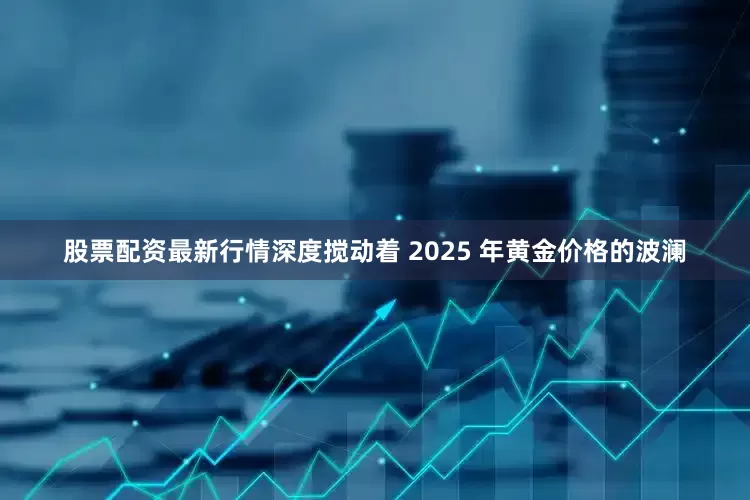 股票配资最新行情深度搅动着 2025 年黄金价格的波澜