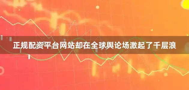 正规配资平台网站却在全球舆论场激起了千层浪