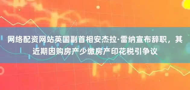 网络配资网站英国副首相安杰拉·雷纳宣布辞职，其近期因购房产少缴房产印花税引争议
